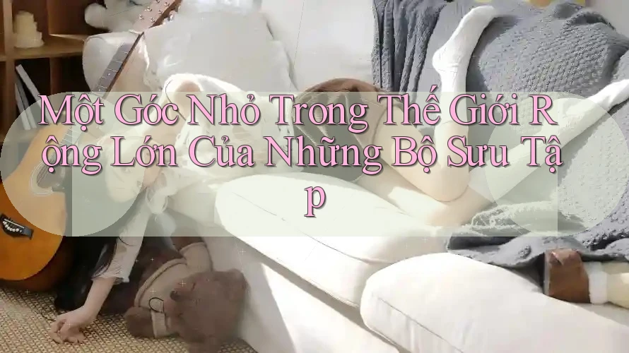 Một Góc Nhỏ Trong Thế Giới Rộng Lớn Của Những Bộ Sưu Tập Một Góc Nhỏ Trong Thế Giới Rộng Lớn Của Những Bộ Sưu Tập