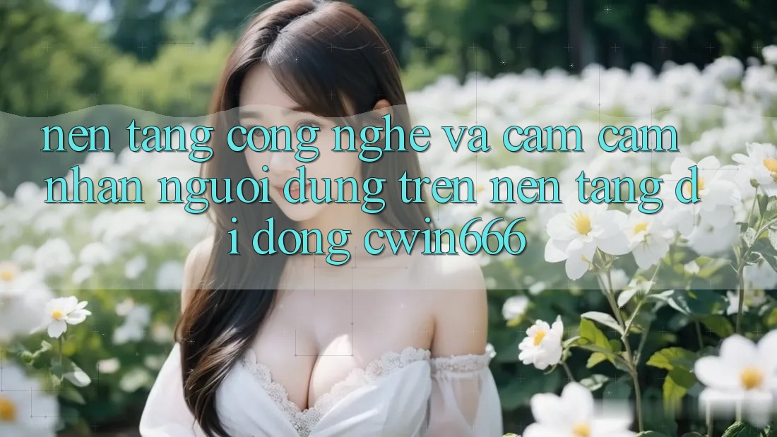 Nền Tảng Công Nghệ Và Cảm cảm nhận Người Dùng Trên Nền tảng di động Cwin666 Nền Tảng Công Nghệ Và Cảm cảm nhận Người Dùng Trên Nền tảng di động Cwin666