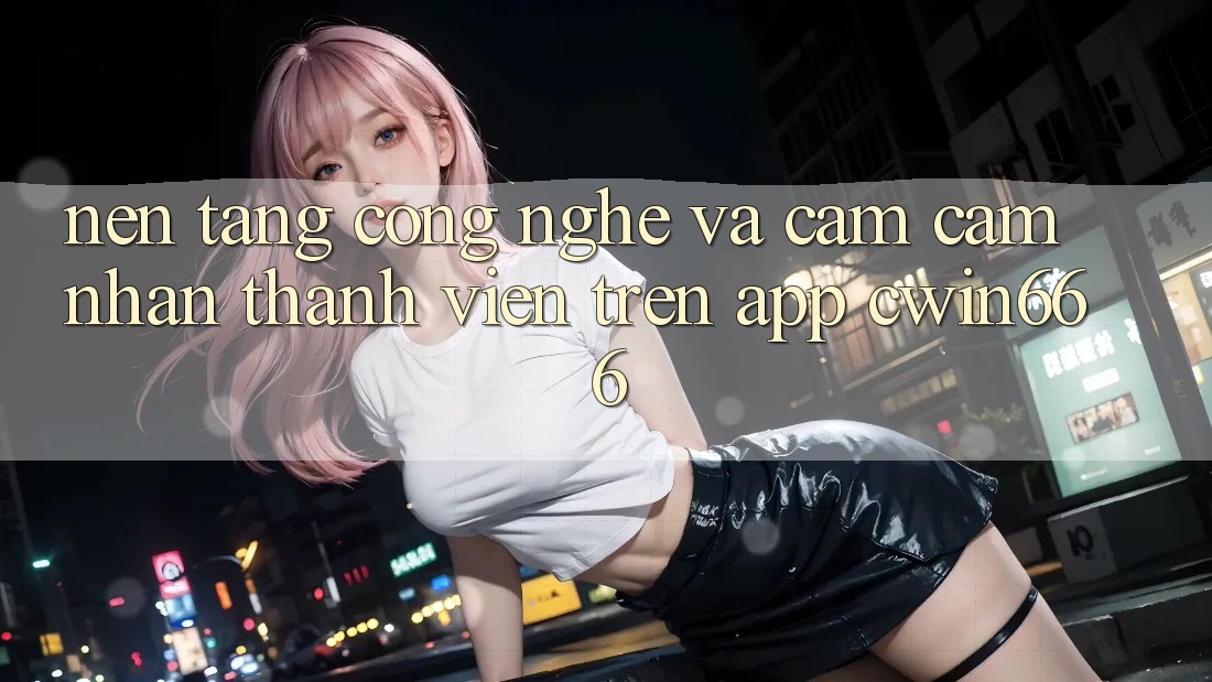 Nền Tảng Công Nghệ Và Cảm cảm nhận Thành viên Trên App Cwin666