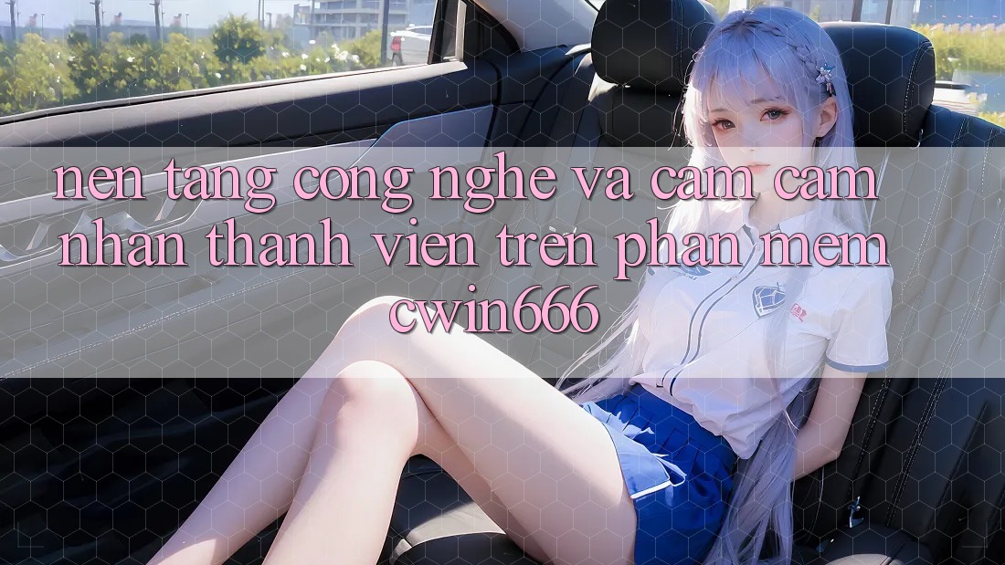 Nền Tảng Công Nghệ Và Cảm cảm nhận Thành viên Trên Phần mềm Cwin666