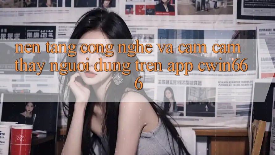 Nền Tảng Công Nghệ Và Cảm cảm thấy Người Dùng Trên App Cwin666 Nền Tảng Công Nghệ Và Cảm cảm thấy Người Dùng Trên App Cwin666