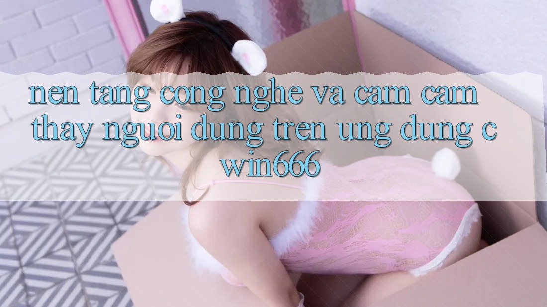 Nền Tảng Công Nghệ Và Cảm cảm thấy Người Dùng Trên Ứng dụng Cwin666