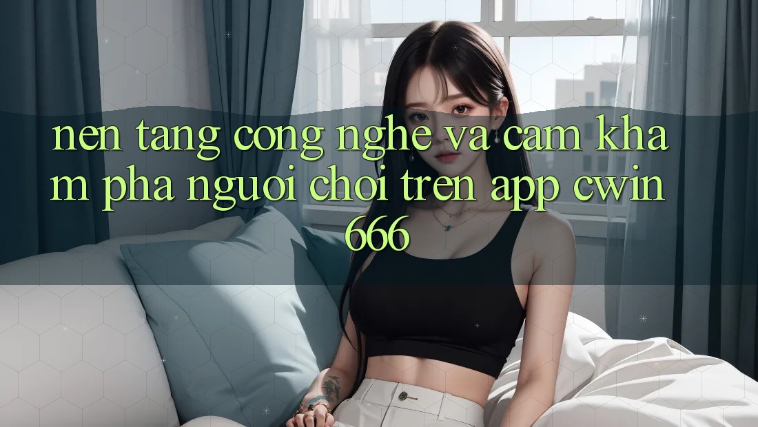 Nền Tảng Công Nghệ Và Cảm khám phá Người chơi Trên App Cwin666 Nền Tảng Công Nghệ Và Cảm khám phá Người chơi Trên App Cwin666