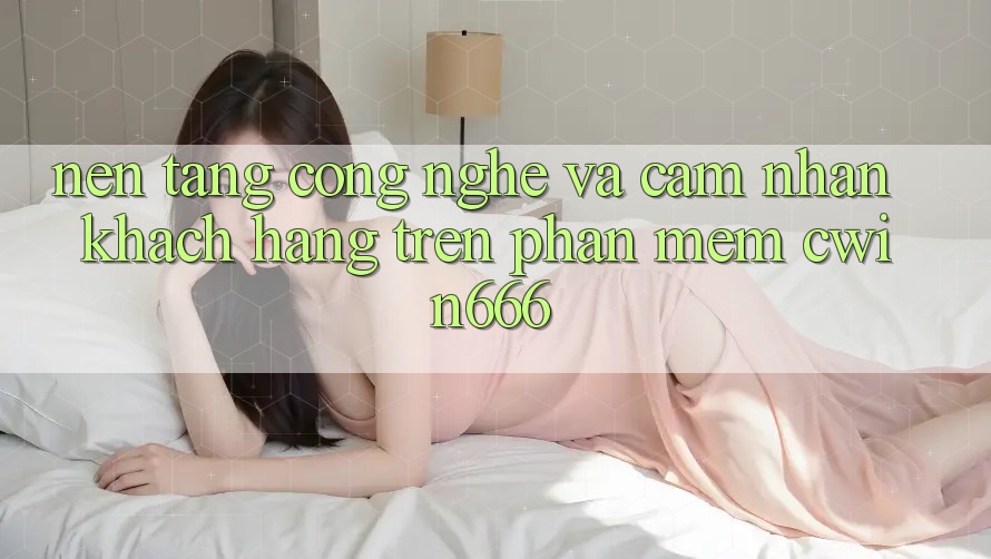 Nền Tảng Công Nghệ Và Cảm nhận Khách hàng Trên Phần mềm Cwin666