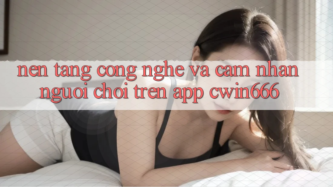 Nền Tảng Công Nghệ Và Cảm nhận Người chơi Trên App Cwin666