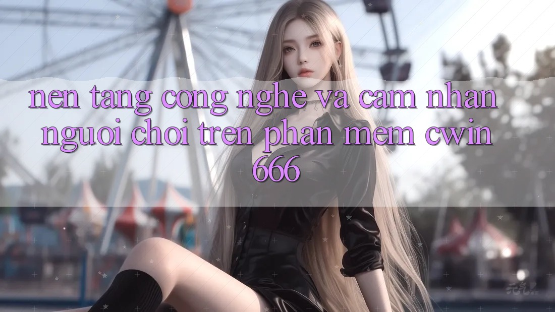 Nền Tảng Công Nghệ Và Cảm nhận Người chơi Trên Phần mềm Cwin666