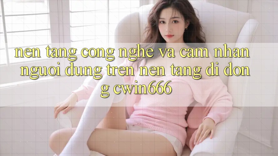 Nền Tảng Công Nghệ Và Cảm nhận Người Dùng Trên Nền tảng di động Cwin666