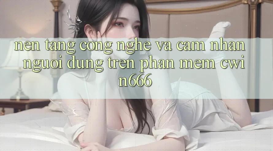 Nền Tảng Công Nghệ Và Cảm nhận Người Dùng Trên Phần mềm Cwin666