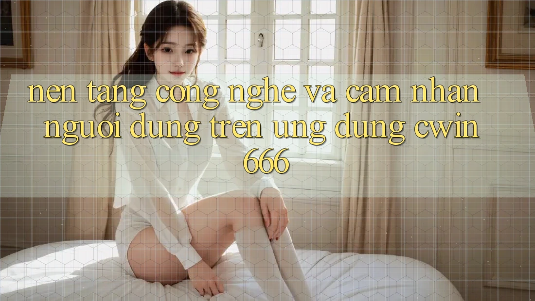 Nền Tảng Công Nghệ Và Cảm nhận Người Dùng Trên Ứng dụng Cwin666