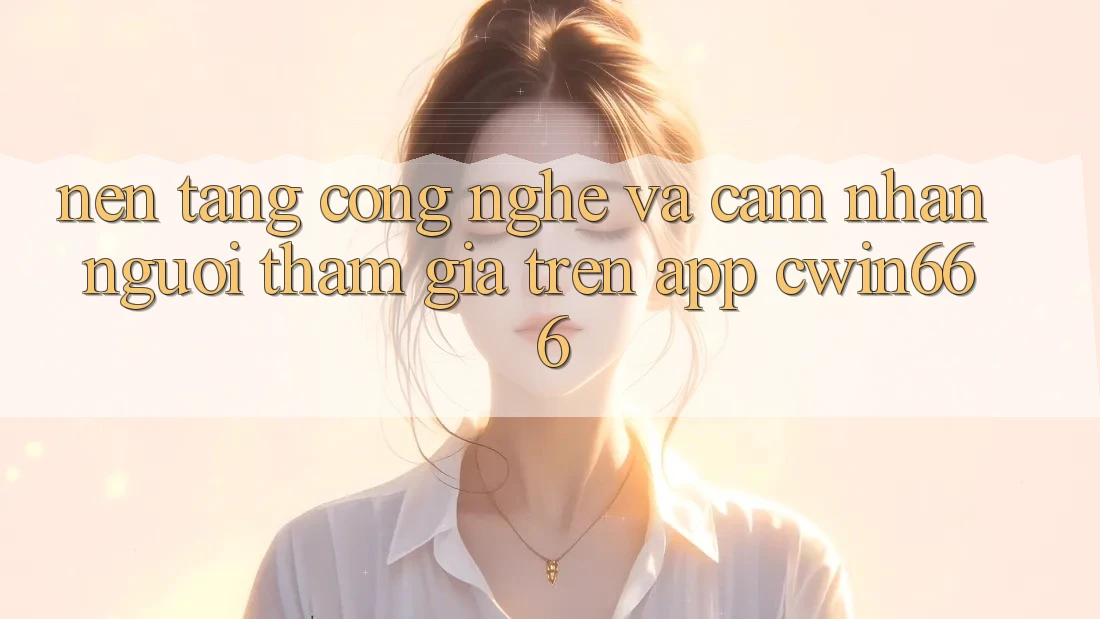 Nền Tảng Công Nghệ Và Cảm nhận Người tham gia Trên App Cwin666
