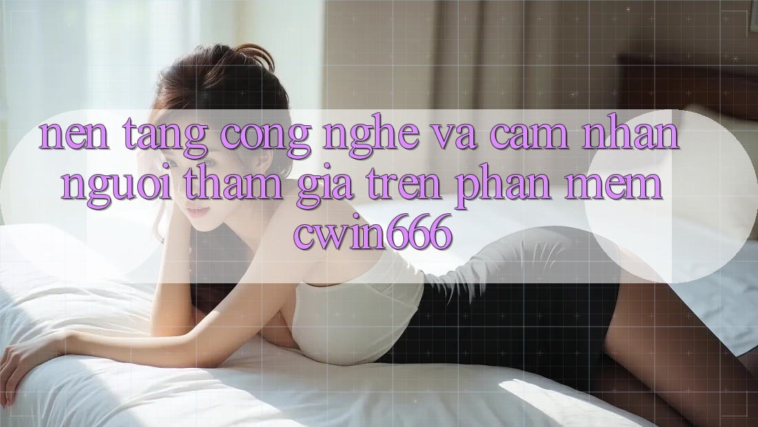 Nền Tảng Công Nghệ Và Cảm nhận Người tham gia Trên Phần mềm Cwin666