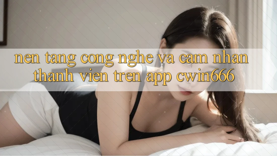 Nền Tảng Công Nghệ Và Cảm nhận Thành viên Trên App Cwin666 Nền Tảng Công Nghệ Và Cảm nhận Thành viên Trên App Cwin666