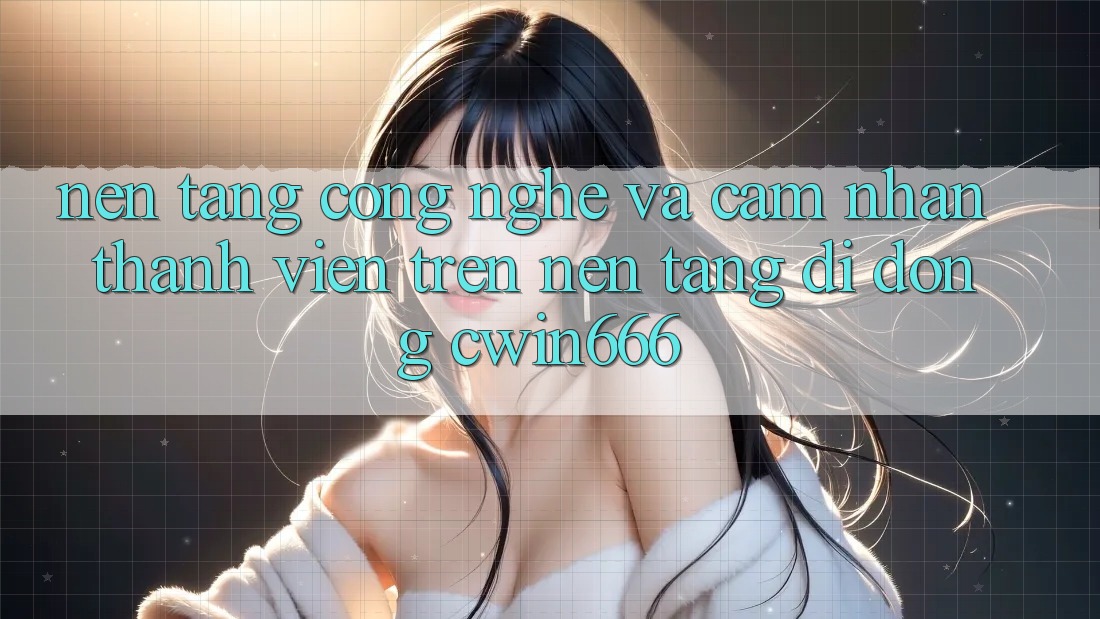 Nền Tảng Công Nghệ Và Cảm nhận Thành viên Trên Nền tảng di động Cwin666