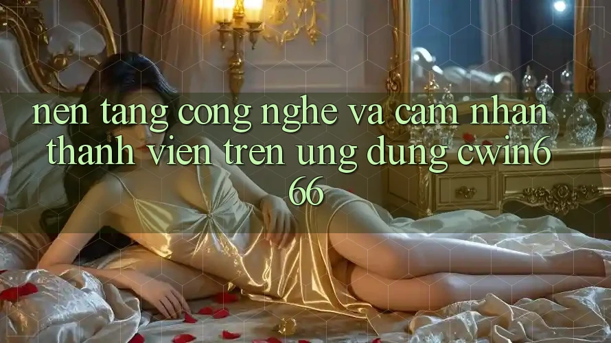 Nền Tảng Công Nghệ Và Cảm nhận Thành viên Trên Ứng dụng Cwin666