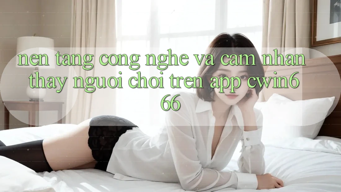 Nền Tảng Công Nghệ Và Cảm nhận thấy Người chơi Trên App Cwin666