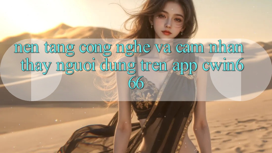 Nền tảng Công Nghệ Và Cảm nhận thấy Người Dùng Trên App Cwin666