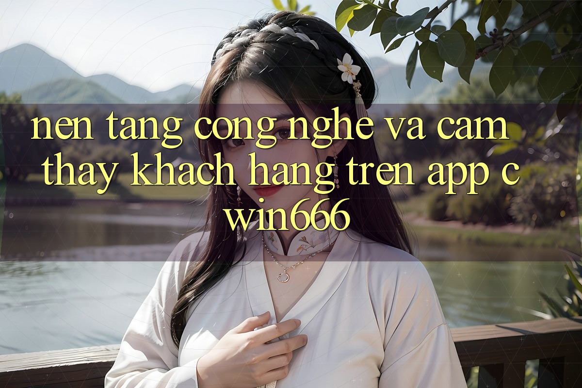 Nền Tảng Công Nghệ Và Cảm thấy Khách hàng Trên App Cwin666 Nền Tảng Công Nghệ Và Cảm thấy Khách hàng Trên App Cwin666