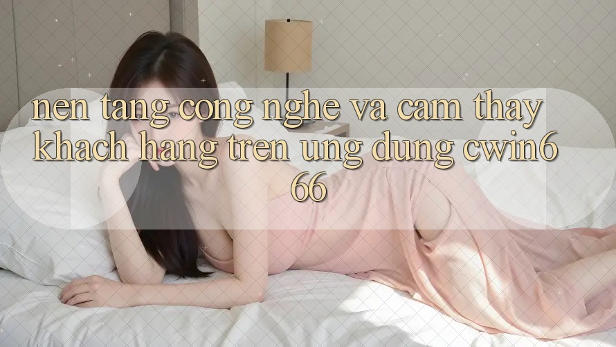 Nền Tảng Công Nghệ Và Cảm thấy Khách hàng Trên Ứng dụng Cwin666