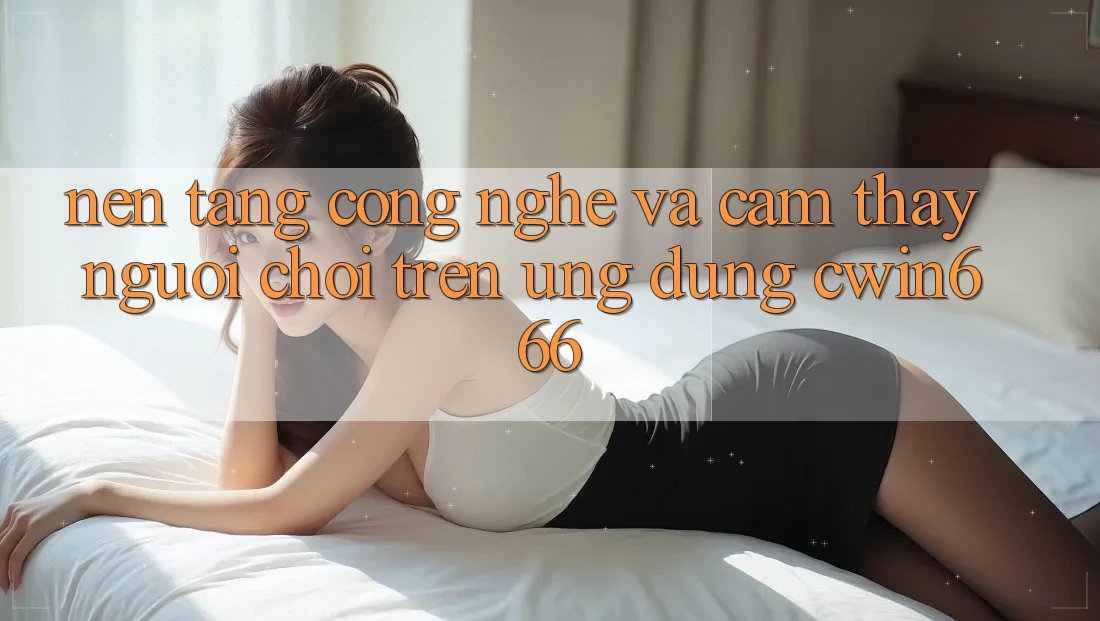 Nền Tảng Công Nghệ Và Cảm thấy Người chơi Trên Ứng dụng Cwin666