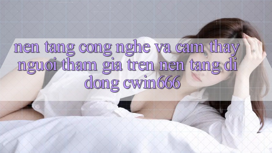 Nền Tảng Công Nghệ Và Cảm thấy Người tham gia Trên Nền tảng di động Cwin666