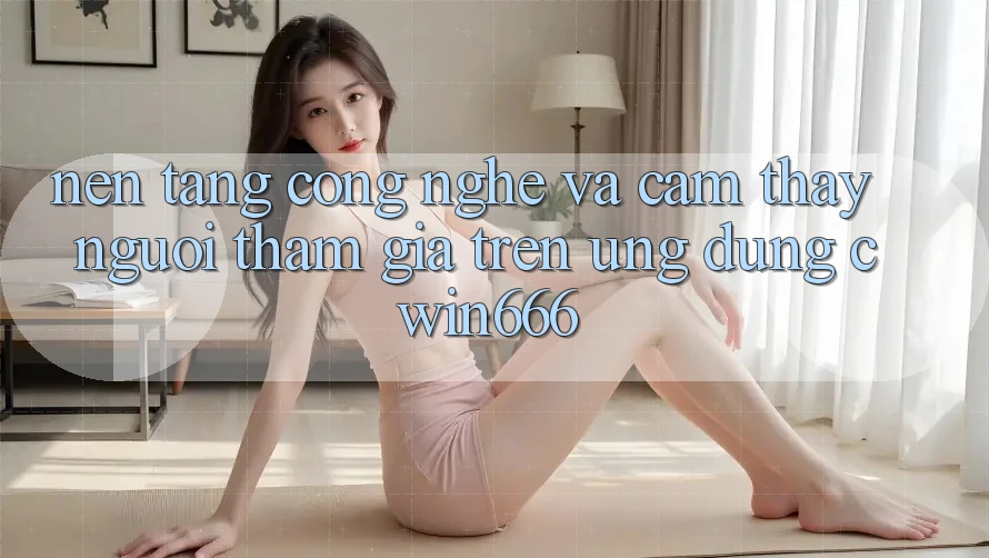 Nền Tảng Công Nghệ Và Cảm thấy Người tham gia Trên Ứng dụng Cwin666 Nền Tảng Công Nghệ Và Cảm thấy Người tham gia Trên Ứng dụng Cwin666