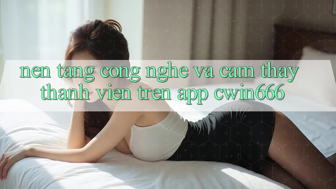 Nền Tảng Công Nghệ Và Cảm thấy Thành viên Trên App Cwin666 Nền Tảng Công Nghệ Và Cảm thấy Thành viên Trên App Cwin666