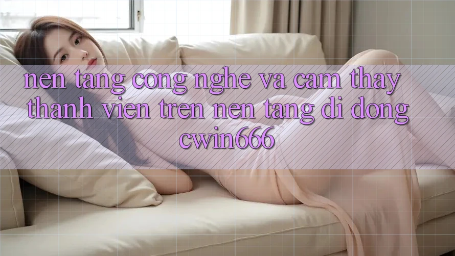 Nền Tảng Công Nghệ Và Cảm thấy Thành viên Trên Nền tảng di động Cwin666 Nền Tảng Công Nghệ Và Cảm thấy Thành viên Trên Nền tảng di động Cwin666