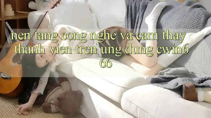 Nền Tảng Công Nghệ Và Cảm thấy Thành viên Trên Ứng dụng Cwin666