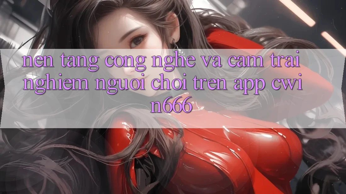 Nền Tảng Công Nghệ Và Cảm trải nghiệm Người chơi Trên App Cwin666