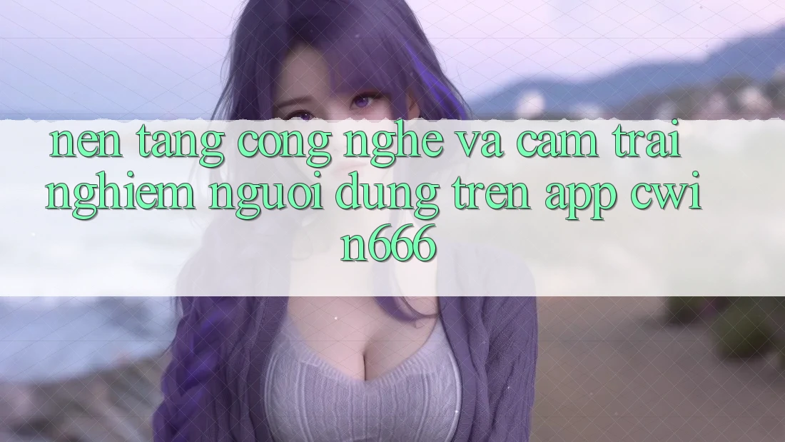 Nền Tảng Công Nghệ Và Cảm trải nghiệm Người Dùng Trên App Cwin666 Nền Tảng Công Nghệ Và Cảm trải nghiệm Người Dùng Trên App Cwin666