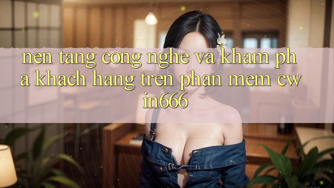 Nền tảng Công Nghệ Và Khám phá Khách hàng Trên Phần mềm Cwin666 Nền tảng Công Nghệ Và Khám phá Khách hàng Trên Phần mềm Cwin666