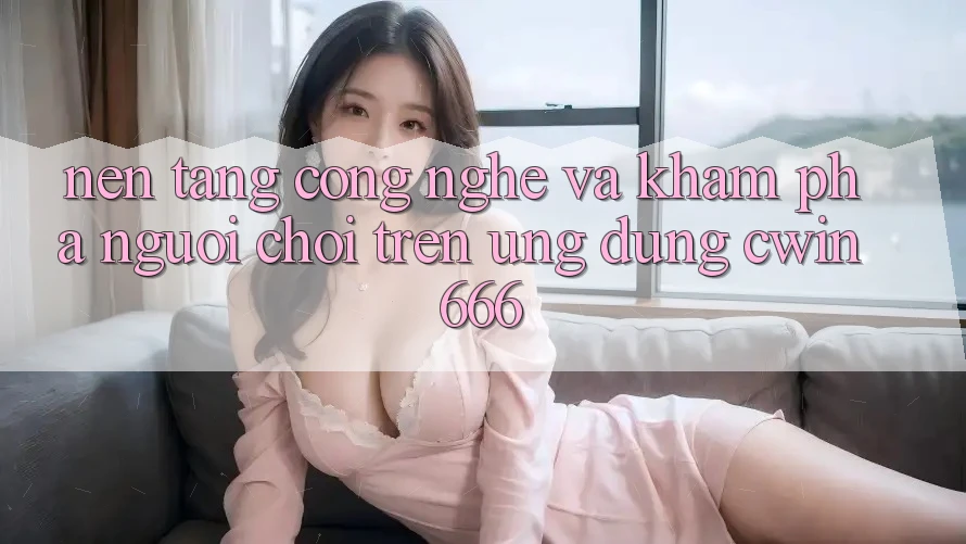 Nền Tảng Công Nghệ Và Khám phá Người chơi Trên Ứng dụng Cwin666
