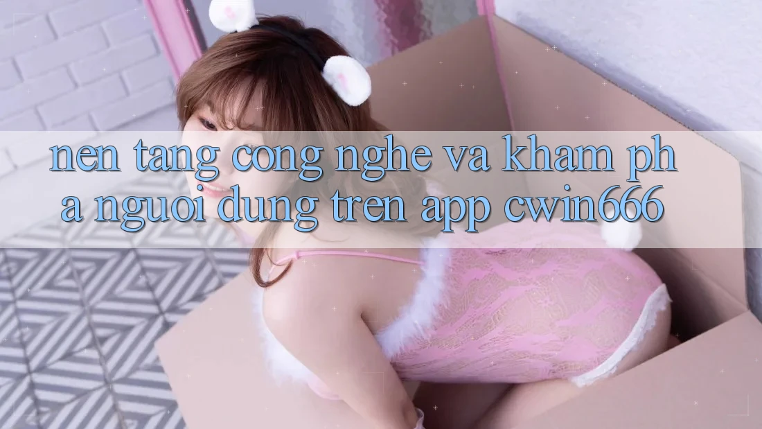 Nền Tảng Công Nghệ Và Khám phá Người Dùng Trên App Cwin666