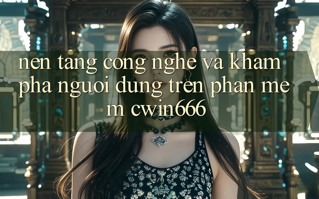Nền Tảng Công Nghệ Và Khám phá Người Dùng Trên Phần mềm Cwin666 Nền Tảng Công Nghệ Và Khám phá Người Dùng Trên Phần mềm Cwin666