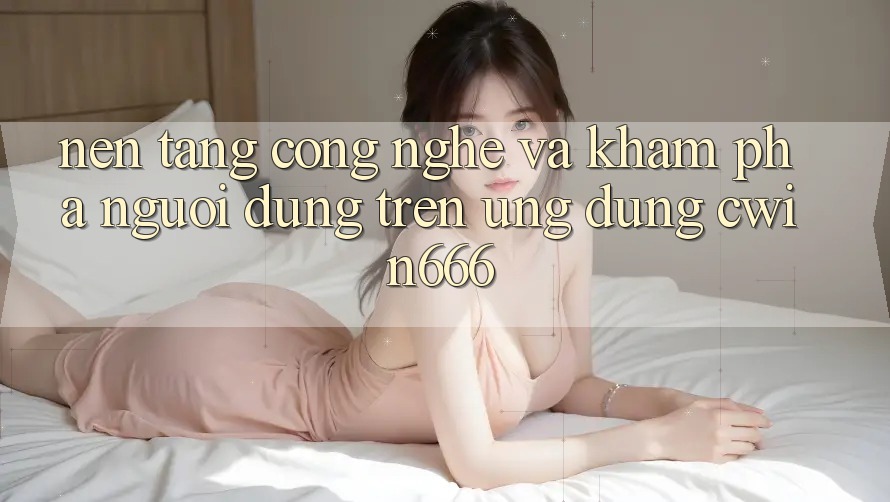 Nền Tảng Công Nghệ Và Khám phá Người Dùng Trên Ứng dụng Cwin666 Nền Tảng Công Nghệ Và Khám phá Người Dùng Trên Ứng dụng Cwin666