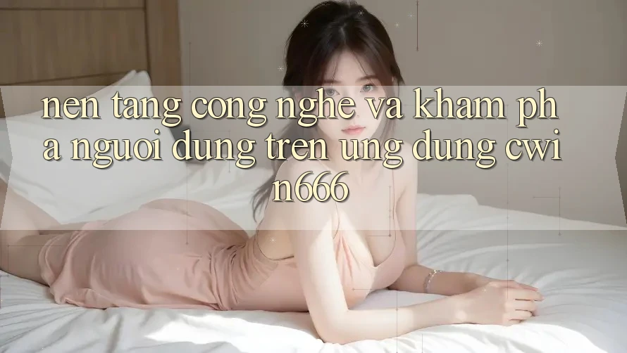 Nền Tảng Công Nghệ Và Khám phá Người Dùng Trên Ứng dụng Cwin666