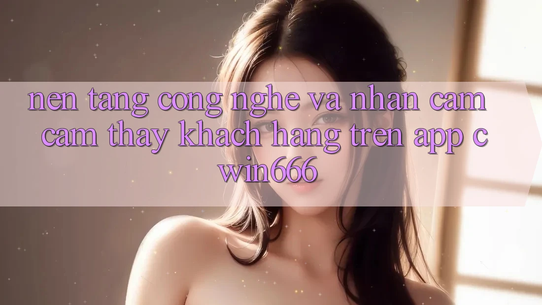 Nền Tảng Công Nghệ Và Nhận cảm cảm thấy Khách hàng Trên App Cwin666 Nền Tảng Công Nghệ Và Nhận cảm cảm thấy Khách hàng Trên App Cwin666