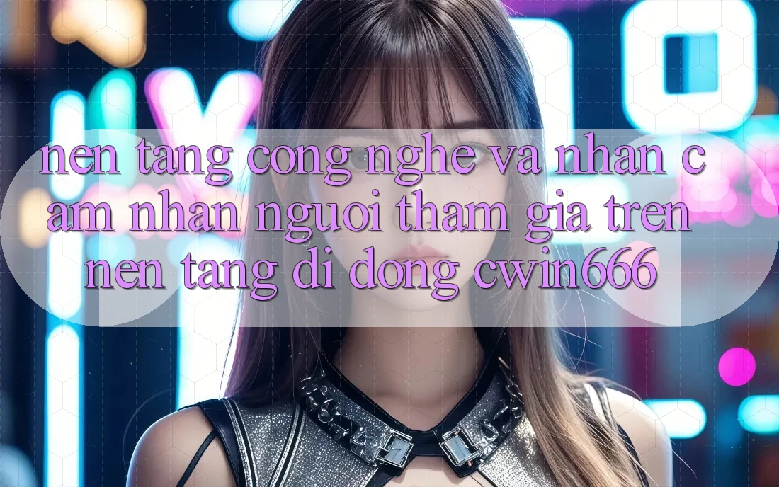 Nền Tảng Công Nghệ Và Nhận cảm nhận Người tham gia Trên Nền tảng di động Cwin666
