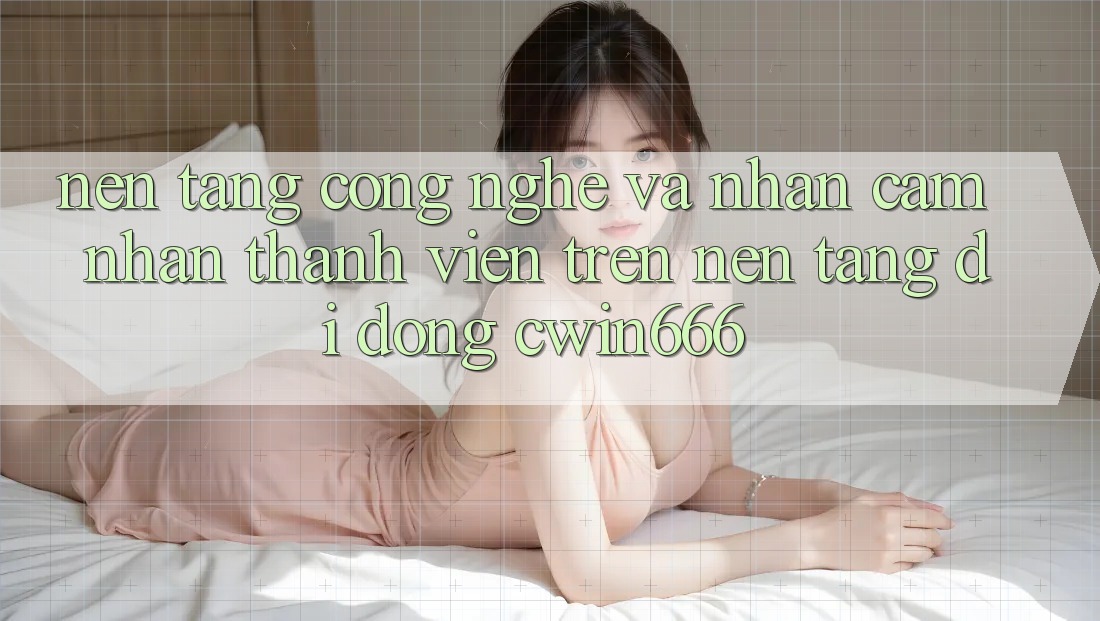 Nền Tảng Công Nghệ Và Nhận cảm nhận Thành viên Trên Nền tảng di động Cwin666