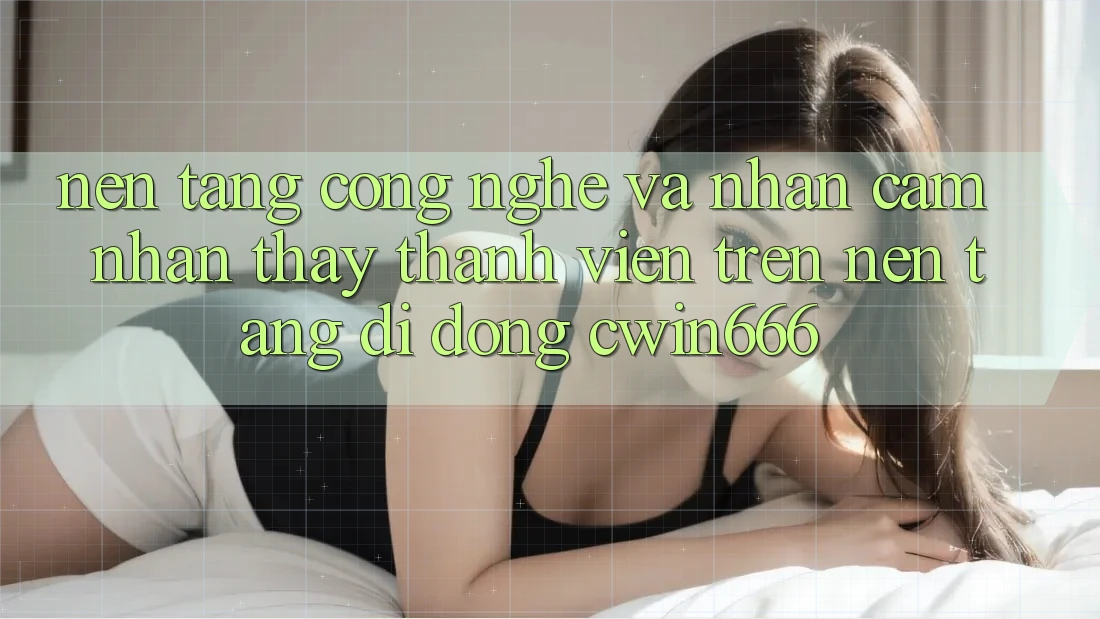 Nền Tảng Công Nghệ Và Nhận cảm nhận thấy Thành viên Trên Nền tảng di động Cwin666