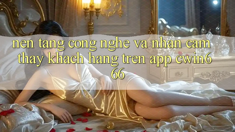 Nền Tảng Công Nghệ Và Nhận cảm thấy Khách hàng Trên App Cwin666