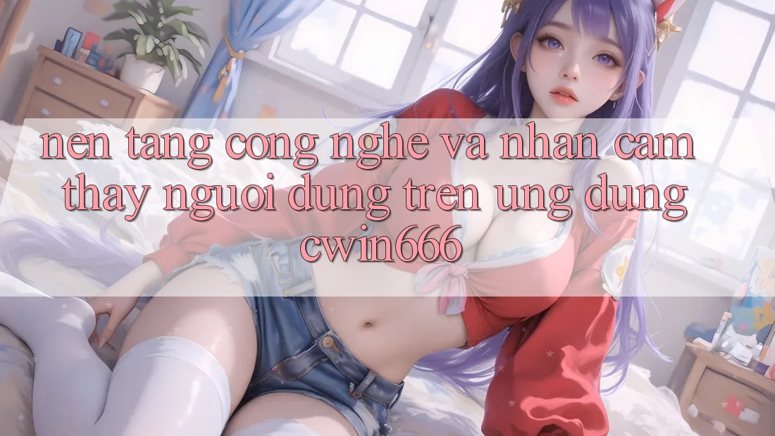 Nền Tảng Công Nghệ Và Nhận cảm thấy Người Dùng Trên Ứng dụng Cwin666 Nền Tảng Công Nghệ Và Nhận cảm thấy Người Dùng Trên Ứng dụng Cwin666