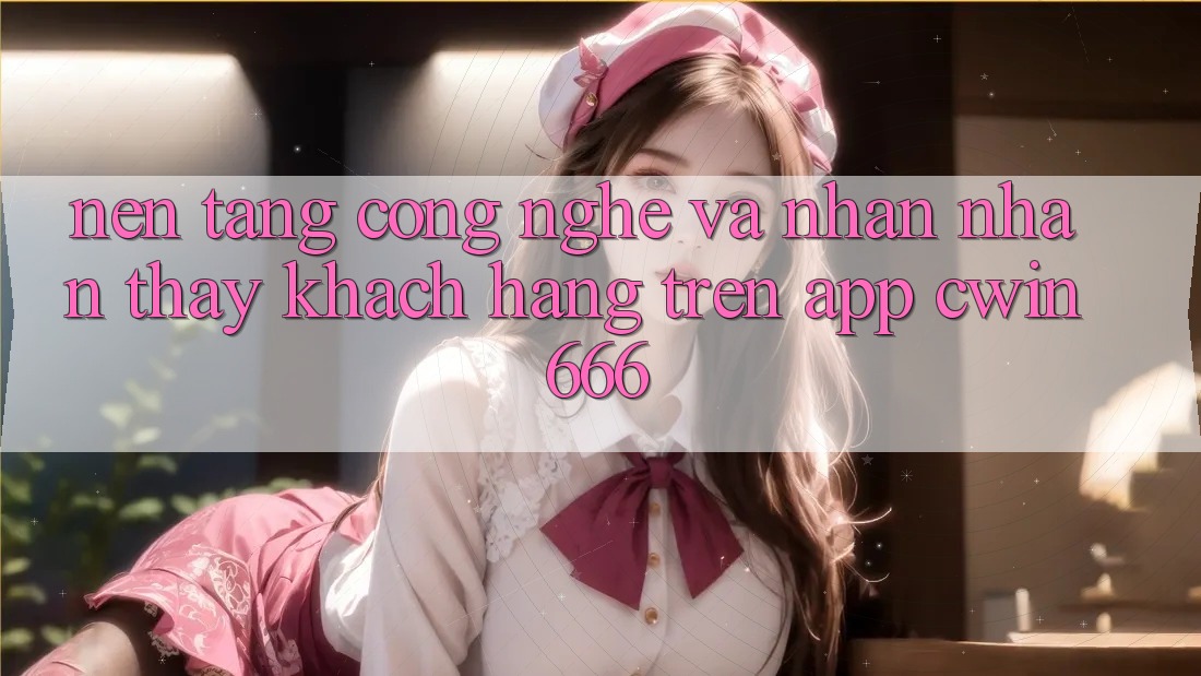 Nền Tảng Công Nghệ Và Nhận nhận thấy Khách hàng Trên App Cwin666