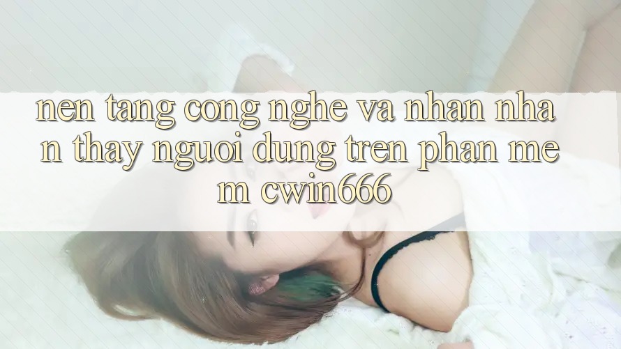 Nền Tảng Công Nghệ Và Nhận nhận thấy Người Dùng Trên Phần mềm Cwin666
