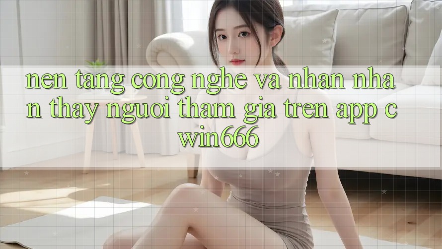 Nền Tảng Công Nghệ Và Nhận nhận thấy Người tham gia Trên App Cwin666 Nền Tảng Công Nghệ Và Nhận nhận thấy Người tham gia Trên App Cwin666