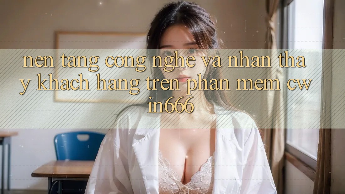 Nền Tảng Công Nghệ Và Nhận thấy Khách hàng Trên Phần mềm Cwin666
