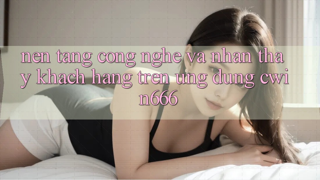 Nền Tảng Công Nghệ Và Nhận thấy Khách hàng Trên Ứng dụng Cwin666