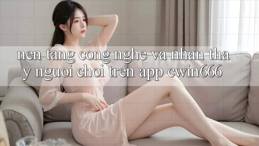 Nền Tảng Công Nghệ Và Nhận thấy Người chơi Trên App Cwin666