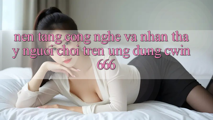 Nền Tảng Công Nghệ Và Nhận thấy Người chơi Trên Ứng dụng Cwin666 Nền Tảng Công Nghệ Và Nhận thấy Người chơi Trên Ứng dụng Cwin666