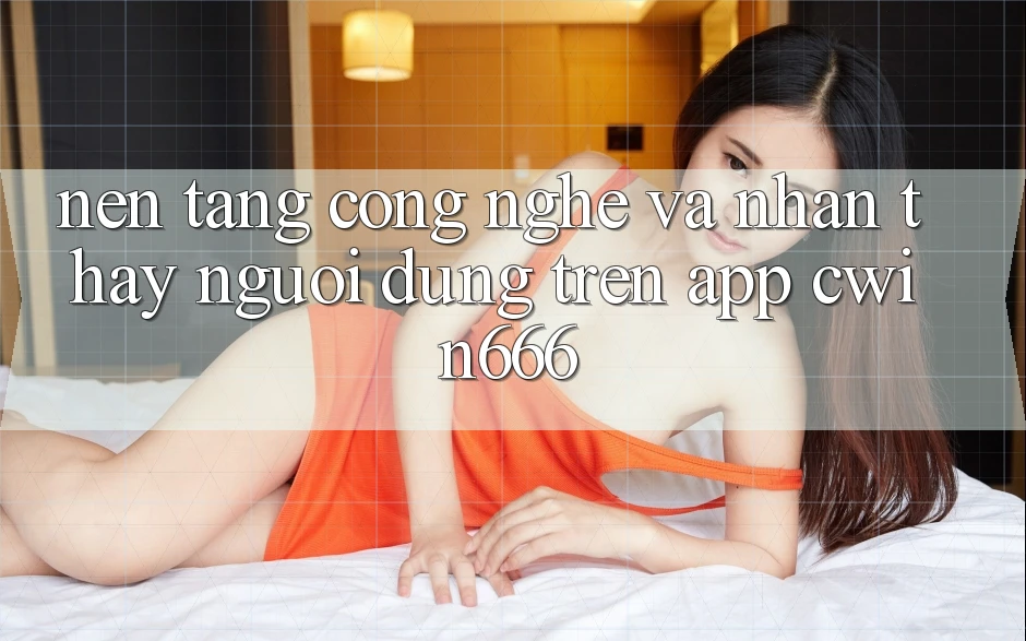 Nền Tảng Công Nghệ Và Nhận thấy Người Dùng Trên App Cwin666
